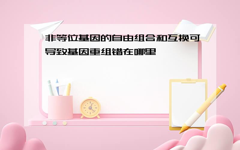 非等位基因的自由组合和互换可导致基因重组错在哪里