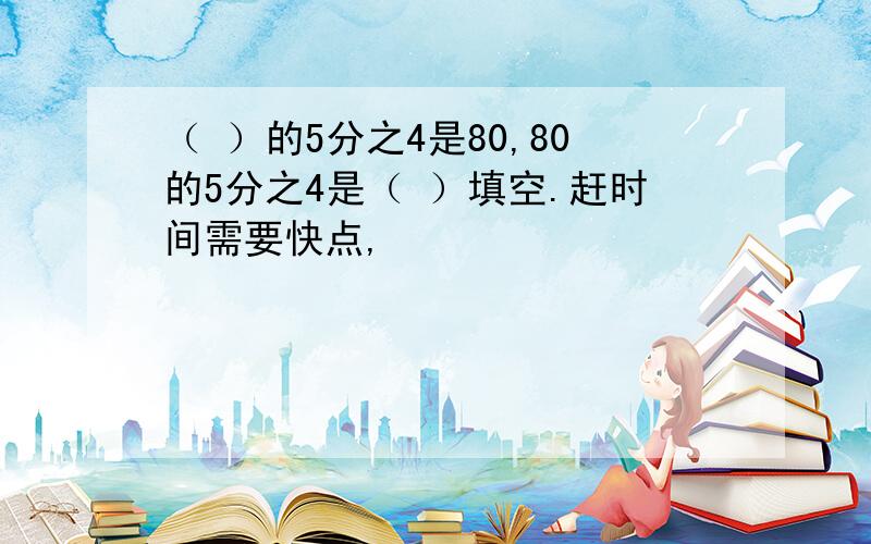 （ ）的5分之4是80,80的5分之4是（ ）填空.赶时间需要快点,