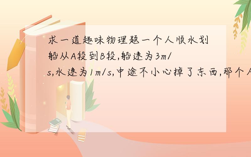 求一道趣味物理题一个人顺水划船从A段到B段,船速为3m/s,水速为1m/s,中途不小心掉了东西,那个人不知道,游了五分钟后才发觉,于是调头回去拿,问他多长时间能拿回?