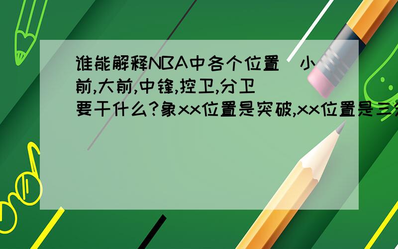 谁能解释NBA中各个位置（小前,大前,中锋,控卫,分卫）要干什么?象xx位置是突破,xx位置是三分,xx又是抢板,这样给我解释,越详细越好（我要星期五才上线,想评最佳的别急）