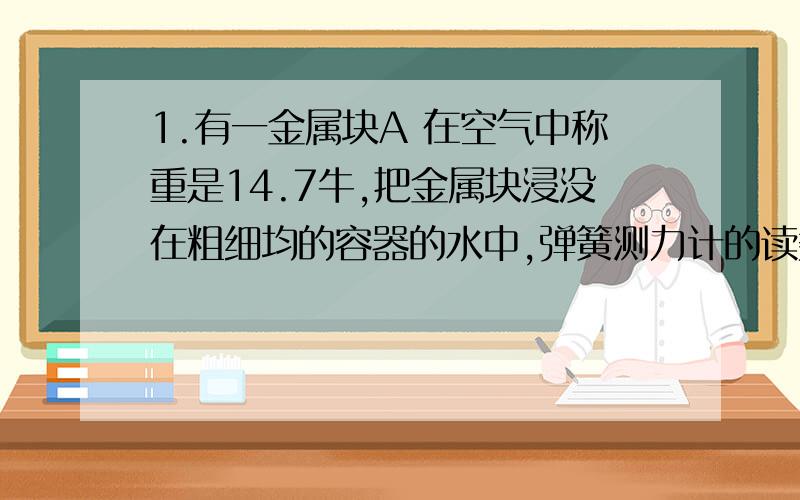 1.有一金属块A 在空气中称重是14.7牛,把金属块浸没在粗细均的容器的水中,弹簧测力计的读数为9.8牛.容器的底面积为100厘米的平方 求金属块浸没在水中时,容器底部受到水的压强比金属块未放