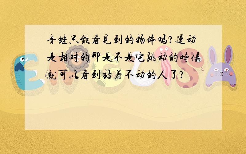 青蛙只能看见到的物体吗?运动是相对的那是不是它跳动的时候就可以看到站着不动的人了?