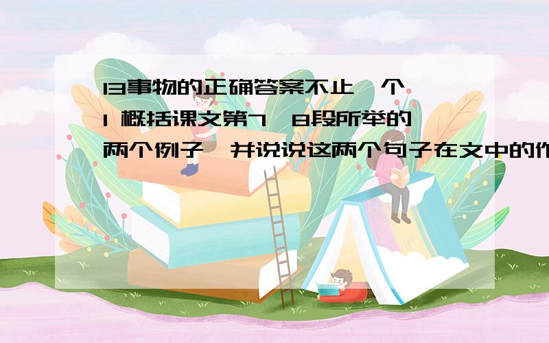 13事物的正确答案不止一个 1 概括课文第7,8段所举的两个例子,并说说这两个句子在文中的作用.__________________________________________________________2从文中摘抄一个设问句,并分析设问的好处摘抄：___