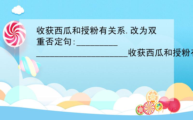 收获西瓜和授粉有关系.改为双重否定句:_____________________________收获西瓜和授粉有关系.改为双重否定句:___________________________________________