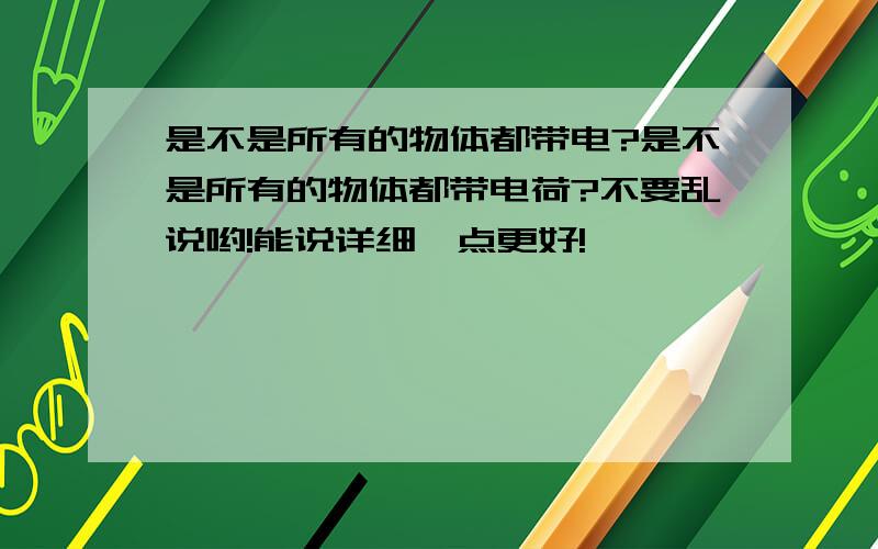 是不是所有的物体都带电?是不是所有的物体都带电荷?不要乱说哟!能说详细一点更好!