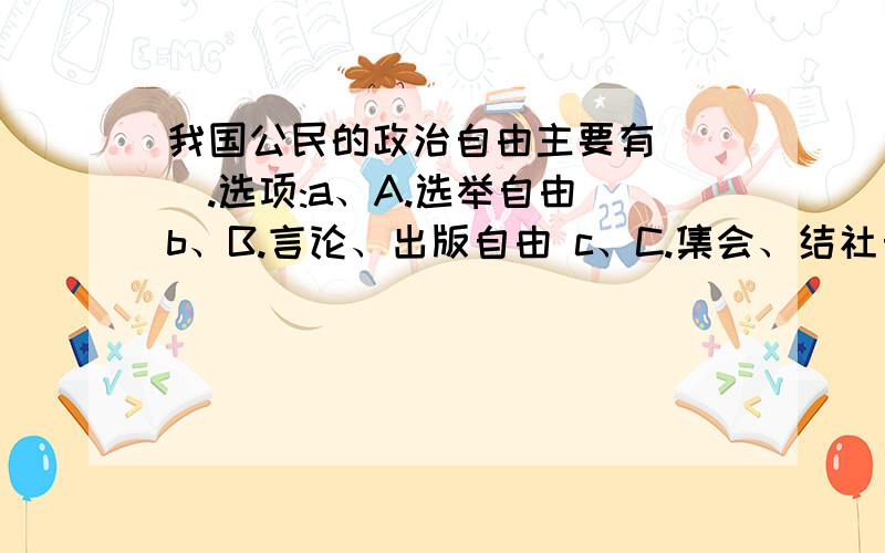 我国公民的政治自由主要有___.选项:a、A.选举自由 b、B.言论、出版自由 c、C.集会、结社自由 d、D.游行、示威自由