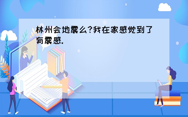 林州会地震么?我在家感觉到了有震感.