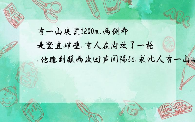 有一山峡宽1200m,两侧都是竖直峭壁,有人在内放了一枪,他听到头两次回声间隔5s,求此人有一山峡宽了1200m,两侧都是竖直峭壁,有人在内放了一枪,他听到头两次回声间隔5s,求此人到两旁陡壁的距