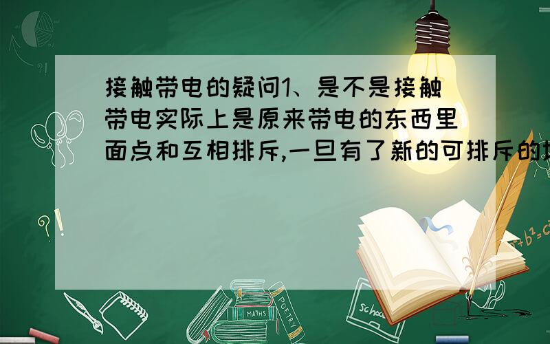 接触带电的疑问1、是不是接触带电实际上是原来带电的东西里面点和互相排斥,一旦有了新的可排斥的地方就排过去?2、假如用一个不带电的很小的球去接触带电的金属球壳内壁,他不会带电,