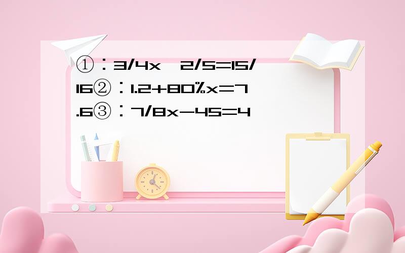 ①：3/4x÷2/5=15/16②：1.2+80%x=7.6③：7/8x-45=4