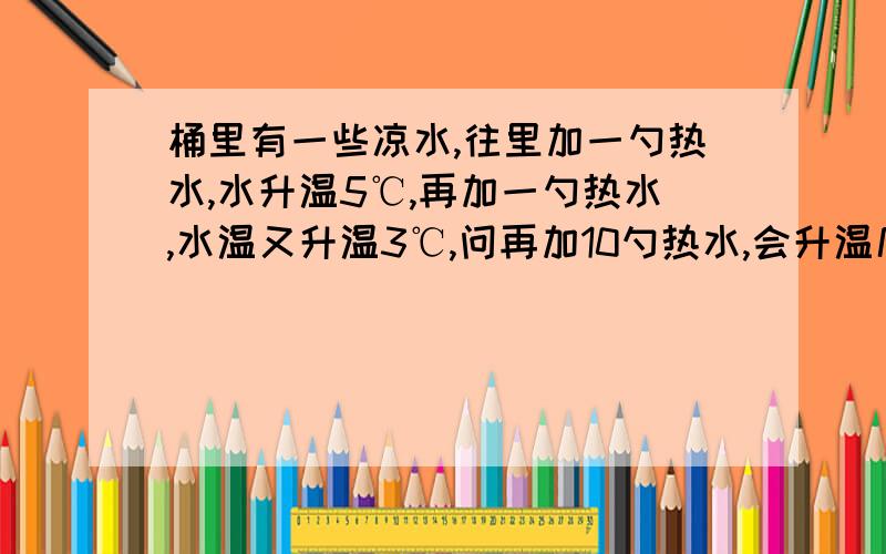 桶里有一些凉水,往里加一勺热水,水升温5℃,再加一勺热水,水温又升温3℃,问再加10勺热水,会升温几摄氏度?（加入热水不是开水,且水不溢出,不记热损失）