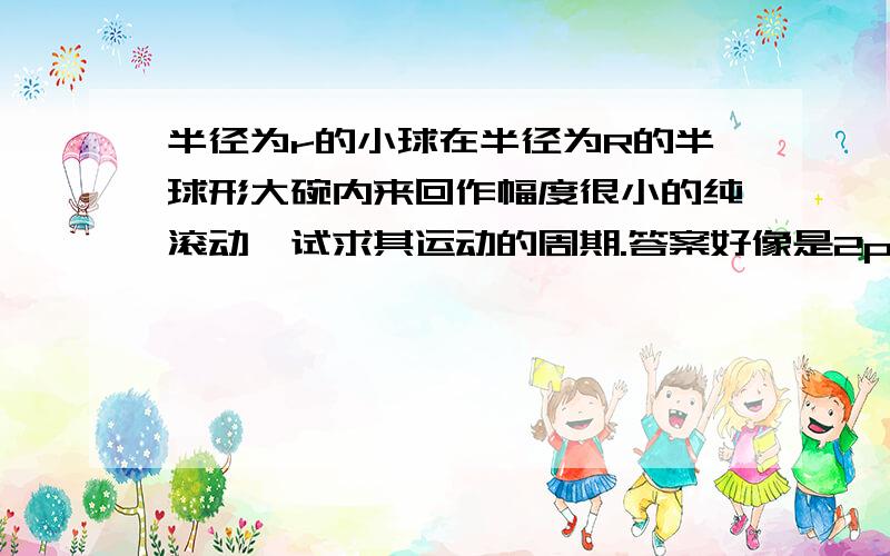 半径为r的小球在半径为R的半球形大碗内来回作幅度很小的纯滚动,试求其运动的周期.答案好像是2pi*[7(R-r)/5g]^(1/2)