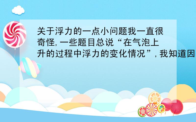 关于浮力的一点小问题我一直很奇怪,一些题目总说“在气泡上升的过程中浮力的变化情况”,我知道因为压强小体积大所以浮力大,浮力不是只跟V排有关吗?一直都在水里呀,再说了.为什么其他