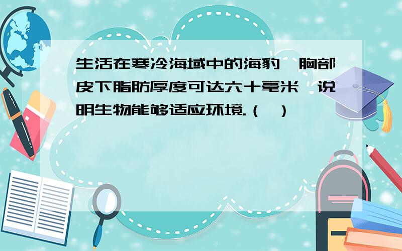 生活在寒冷海域中的海豹,胸部皮下脂肪厚度可达六十毫米,说明生物能够适应环境.（ ）