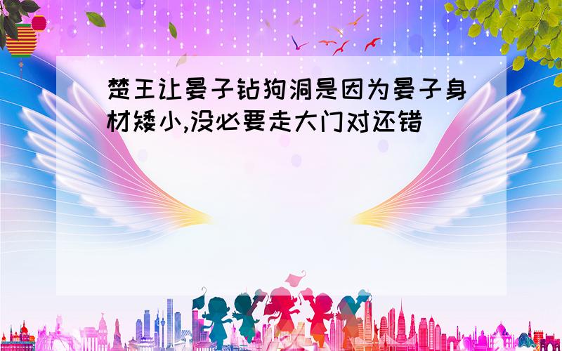 楚王让晏子钻狗洞是因为晏子身材矮小,没必要走大门对还错