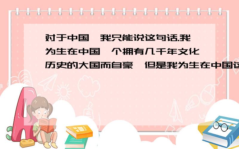 对于中国,我只能说这句话.我为生在中国一个拥有几千年文化历史的大国而自豪,但是我为生在中国这样一个不民主,不公平,政策乱的国家而耻辱.