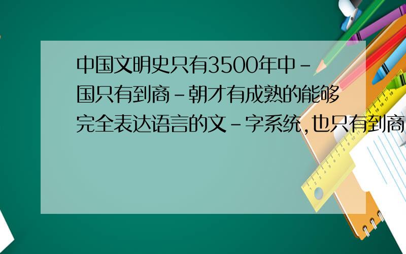 中国文明史只有3500年中-国只有到商-朝才有成熟的能够完全表达语言的文-字系统,也只有到商-代,才有城-市、法-律系-统.有人肯定会说夏-朝遗-址中（比如二-里-头）有刻画符号,有聚-居群-落.