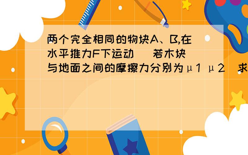 两个完全相同的物块A、B,在水平推力F下运动   若木块与地面之间的摩擦力分别为μ1 μ2  求AB间的弹力