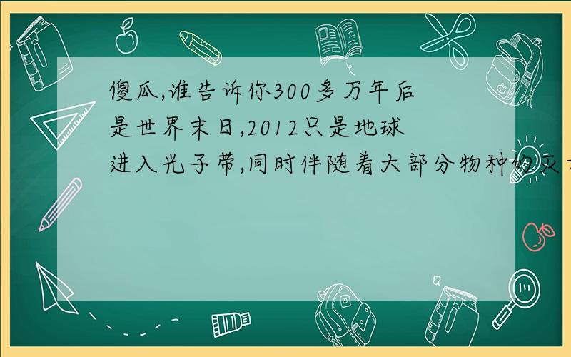 傻瓜,谁告诉你300多万年后是世界末日,2012只是地球进入光子带,同时伴随着大部分物种的灭亡笨,光子带的到来使得地球3天处于黑暗同时从3度空间,退化到零度空间,3天过后,太阳再次出现,但幸