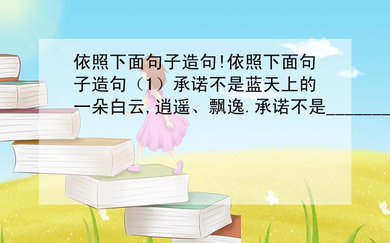 依照下面句子造句!依照下面句子造句（1）承诺不是蓝天上的一朵白云,逍遥、飘逸.承诺不是____________________________（2）承诺如同珍珠,它是莹润的蚌痛苦的代价,也是蚌的荣耀.承诺如果__________