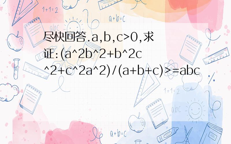 尽快回答.a,b,c>0,求证:(a^2b^2+b^2c^2+c^2a^2)/(a+b+c)>=abc