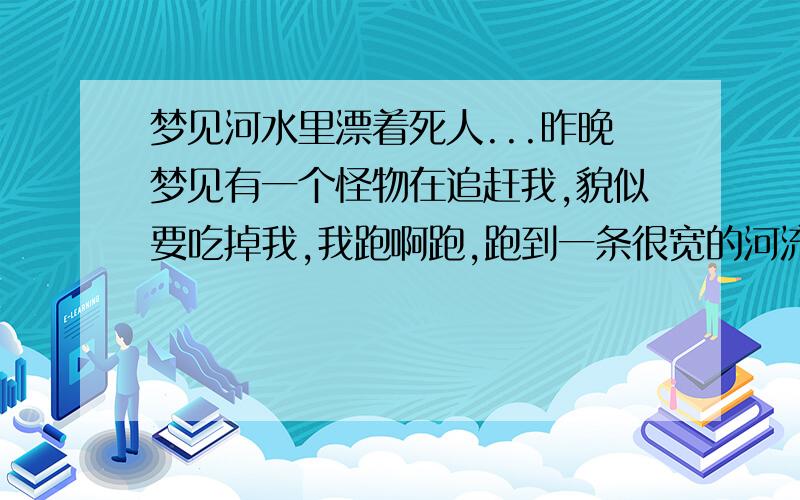 梦见河水里漂着死人...昨晚梦见有一个怪物在追赶我,貌似要吃掉我,我跑啊跑,跑到一条很宽的河流面前,最后好像被别人给推下河里啦,然后我睁开眼,发现周围漂着很多很多的死人,很恐怖,整