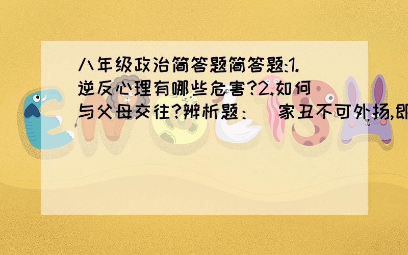 八年级政治简答题简答题:1.逆反心理有哪些危害?2.如何与父母交往?辨析题：  家丑不可外扬,即使父母做了一些不道德或者违法的事情,我们也应该守口如瓶,否则就是大逆不道.