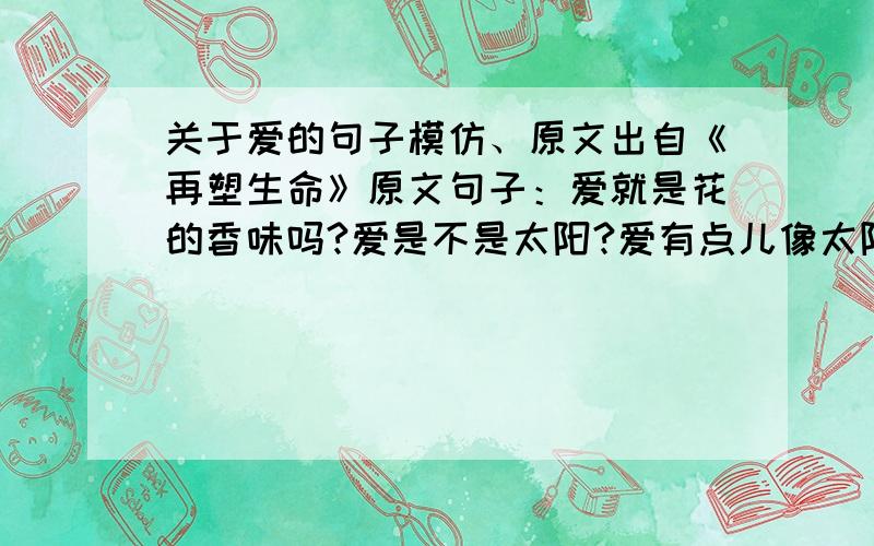 关于爱的句子模仿、原文出自《再塑生命》原文句子：爱就是花的香味吗?爱是不是太阳?爱有点儿像太阳没出来以前的天空中的云彩.你摸不到云彩,但你能感觉到雨水.你也知道,在经过一天酷