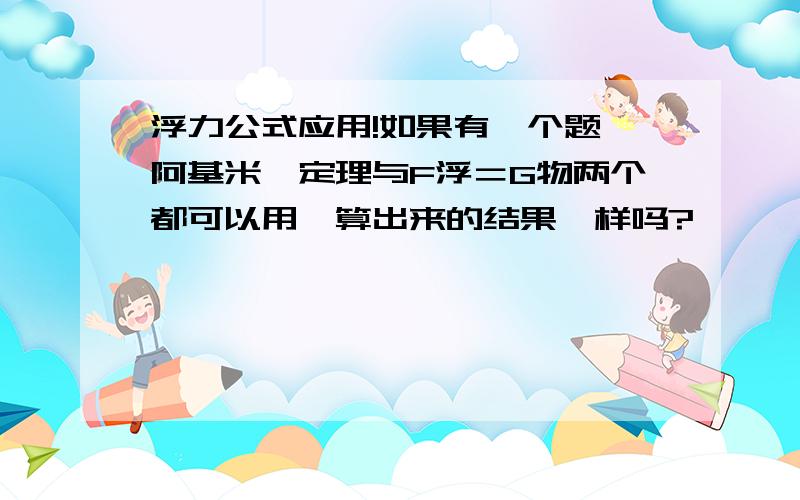 浮力公式应用!如果有一个题,阿基米徳定理与F浮＝G物两个都可以用,算出来的结果一样吗?