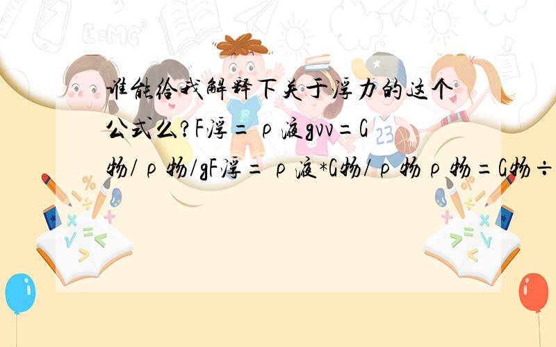 谁能给我解释下关于浮力的这个公式么?F浮=ρ液gvv=G物/ρ物/gF浮=ρ液*G物/ρ物ρ物=G物÷F浮×ρ液 （这从网上找到的 但有点不理解 那“ / 尤其是第二行 v= .那个）