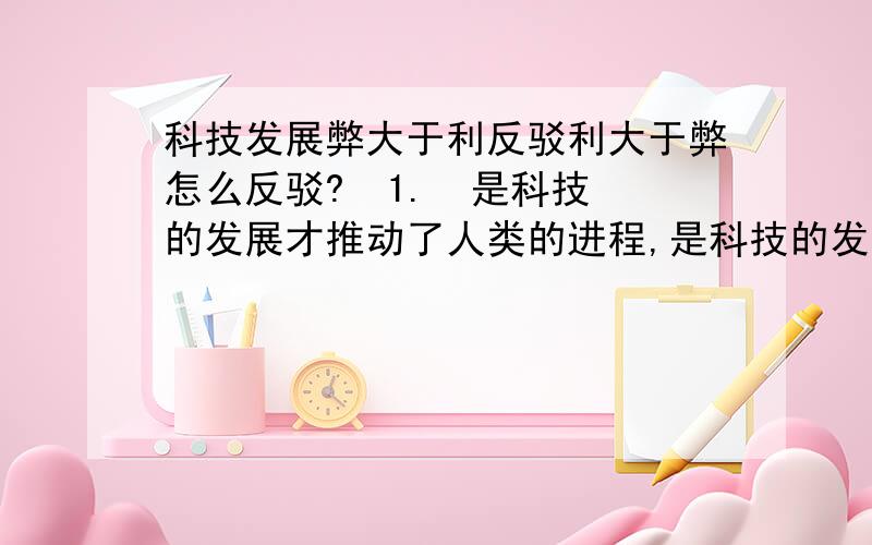 科技发展弊大于利反驳利大于弊怎么反驳?  1.  是科技的发展才推动了人类的进程,是科技的发展才使人类有着这崭新又美好的生活.科技发展是强国之路,科技发展是中华民族进步的第一动力,