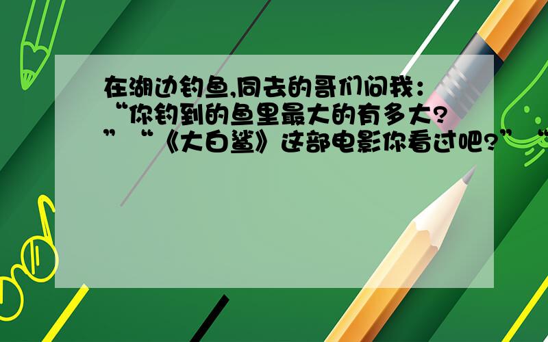 在湖边钓鱼,同去的哥们问我：“你钓到的鱼里最大的有多大?”“《大白鲨》这部电影你看过吧?”“看过.”“就和装那DVD的盒子差不多大小.”