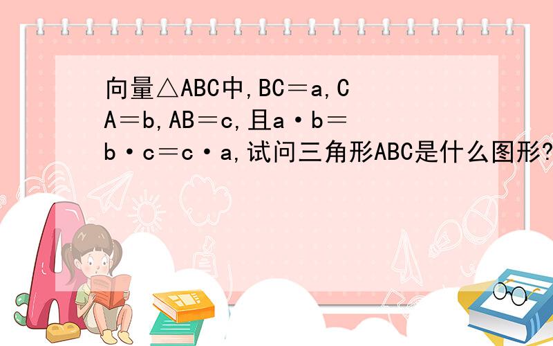 向量△ABC中,BC＝a,CA＝b,AB＝c,且a·b＝b·c＝c·a,试问三角形ABC是什么图形?这是一道向量题,裏面的大小写字母都是向量.请不要给我最后的结果.