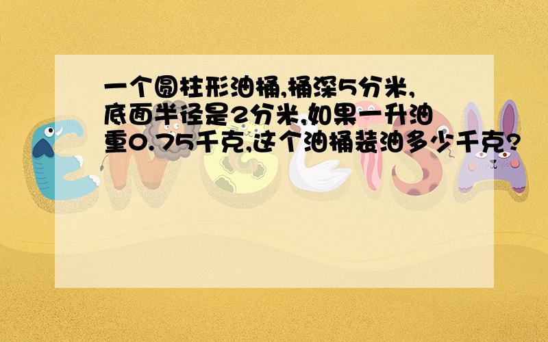 一个圆柱形油桶,桶深5分米,底面半径是2分米,如果一升油重0.75千克,这个油桶装油多少千克?