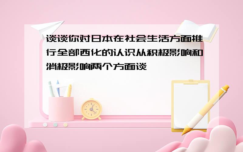 谈谈你对日本在社会生活方面推行全部西化的认识从积极影响和消极影响两个方面谈