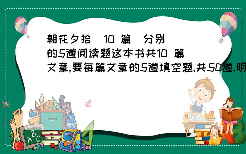 朝花夕拾  10 篇  分别的5道阅读题这本书共10 篇文章,要每篇文章的5道填空题,共50道,明白了没呢,开动吧~~~~~一楼的，很想给分你，可是答案呢？？