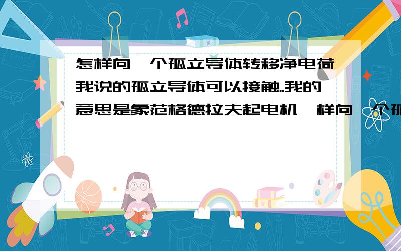 怎样向一个孤立导体转移净电荷我说的孤立导体可以接触。我的意思是象范格德拉夫起电机一样向一个孤立导体上转移电源上的电荷，导体是空腔的。但不希望用传送带，也不用尖端放电。