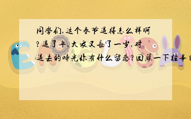 同学们,这个春节过得怎么样啊?过了年,大家又长了一岁,对过去的时光你有什么留恋?回顾一下往事自己有有遗憾的地方,同时对自己新学期的生活有什么打算?请把它说出来与大家一起分享吧!