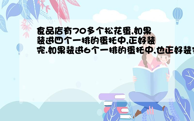 食品店有70多个松花蛋,如果装进四个一排的蛋托中,正好装完.如果装进6个一排的蛋托中,也正好装完.求式字