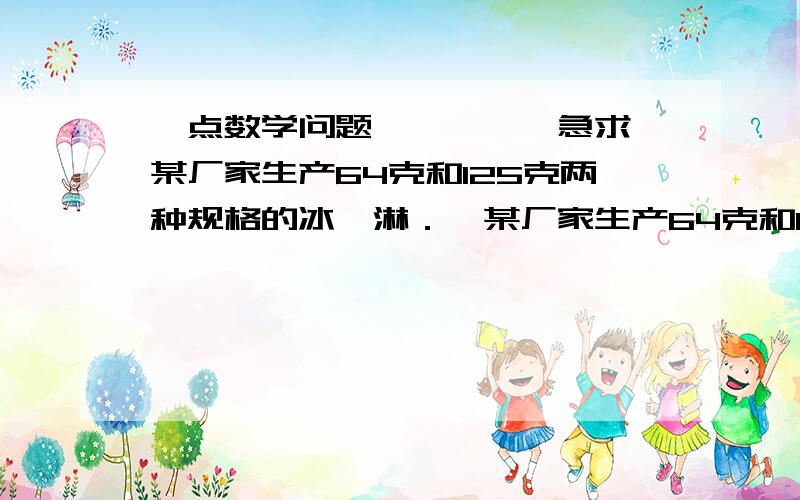 一点数学问题……【【【急求【某厂家生产64克和125克两种规格的冰淇淋．】某厂家生产64克和125克两种规格的冰淇淋．把它们分别填装入大小两种规范的正方体包装盒内.这样,该商品的成本