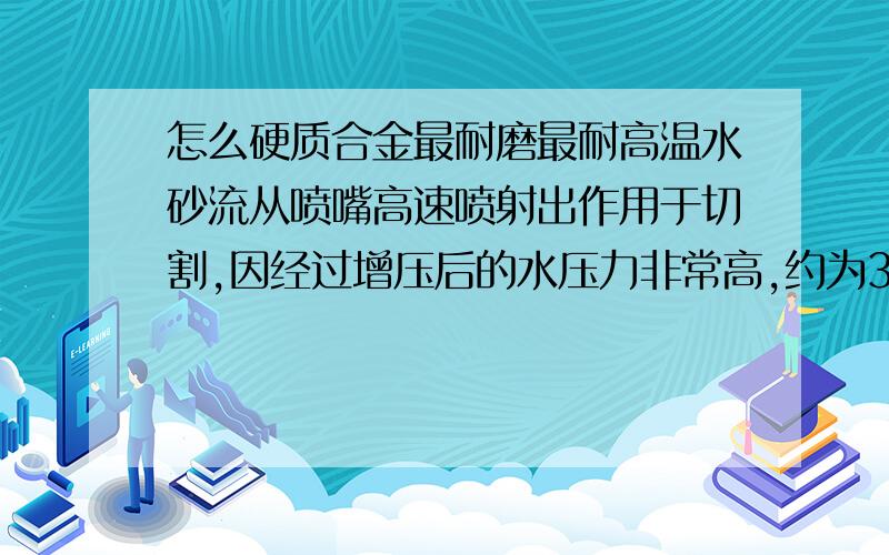 怎么硬质合金最耐磨最耐高温水砂流从喷嘴高速喷射出作用于切割,因经过增压后的水压力非常高,约为300MPa-500MPa,水砂混流速度极快,约800-1000m/s,喷嘴的材质和设计工艺须要求达到相当高的标