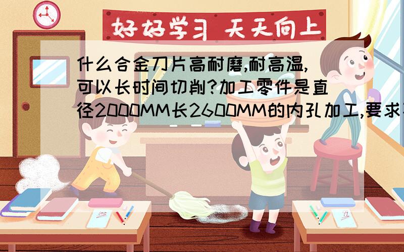 什么合金刀片高耐磨,耐高温,可以长时间切削?加工零件是直径2000MM长2600MM的内孔加工,要求不可以接刀,求问用什么样的刀片合适?