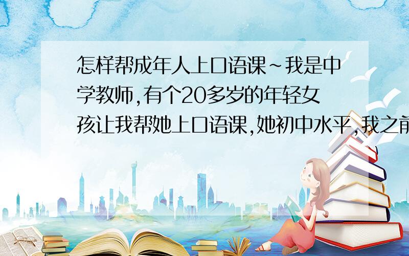 怎样帮成年人上口语课~我是中学教师,有个20多岁的年轻女孩让我帮她上口语课,她初中水平,我之前没教过成人,不知从哪里入手……请有这方面经验的朋友们给些建议和方法,