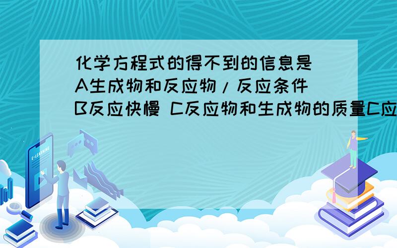 化学方程式的得不到的信息是 A生成物和反应物/反应条件 B反应快慢 C反应物和生成物的质量C应该是质量比啊,但是试卷上面没有写比字,我还专门看的很清楚只有质量两字.但是AB又都不对,到