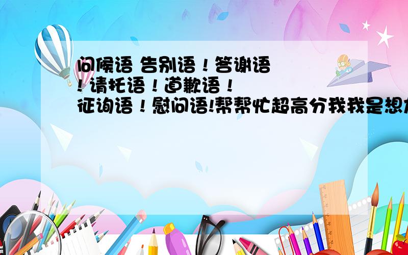 问候语 告别语 ! 答谢语 ! 请托语 ! 道歉语 ! 征询语 ! 慰问语!帮帮忙超高分我我是想加分的可是写错了字准备清除可是按错了按到回车键（好惨）我会不加10分的