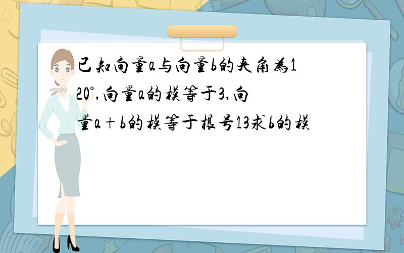 已知向量a与向量b的夹角为120°,向量a的模等于3,向量a+b的模等于根号13求b的模