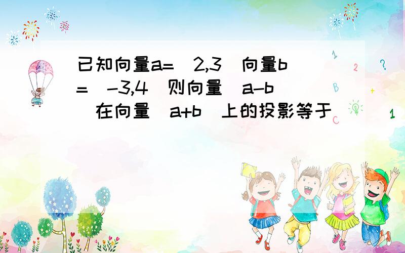 已知向量a=(2,3)向量b=(-3,4)则向量(a-b)在向量(a+b)上的投影等于