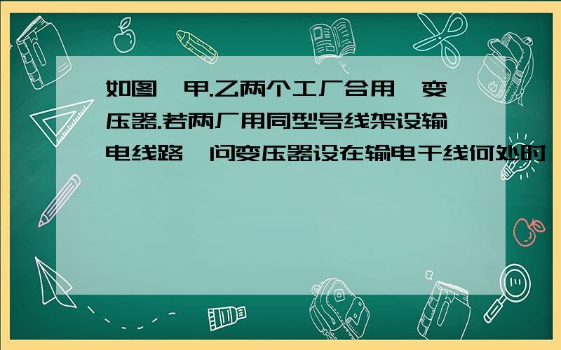 如图,甲.乙两个工厂合用一变压器.若两厂用同型号线架设输电线路,问变压器设在输电干线何处时,所需输电