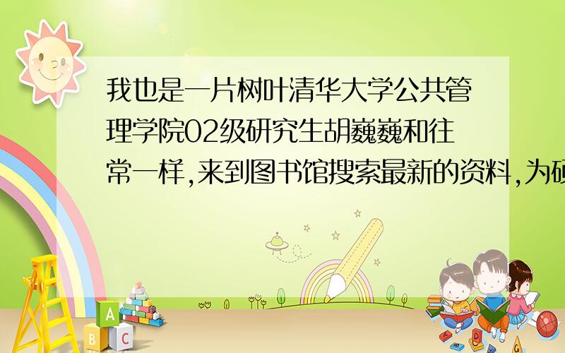 我也是一片树叶清华大学公共管理学院02级研究生胡巍巍和往常一样,来到图书馆搜索最新的资料,为硕士转博士工作做准备.突然,安静的图书馆传来一阵欢呼,胡巍巍抬起头来,一个熟悉的身影