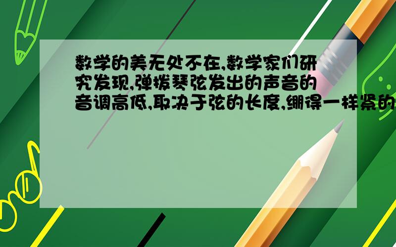 数学的美无处不在,数学家们研究发现,弹拨琴弦发出的声音的音调高低,取决于弦的长度,绷得一样紧的几根弦,如果长度的比能够表示成整数的比,发出的声音就比较和谐.例如,三根弦长度之比